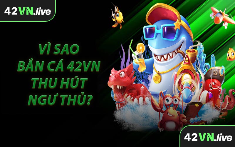 Vì Sao Bắn Cá 42VN Thu Hút Ngư Thủ?