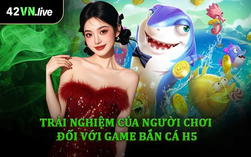 Trải Nghiệm Của Người Chơi Đối Với Game Bắn Cá H5